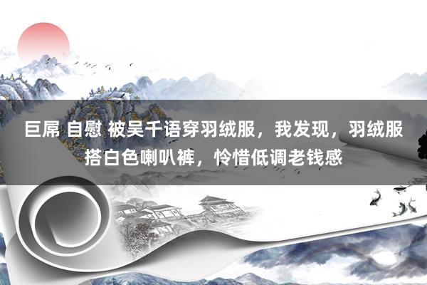 巨屌 自慰 被吴千语穿羽绒服，我发现，羽绒服搭白色喇叭裤，怜惜低调老钱感