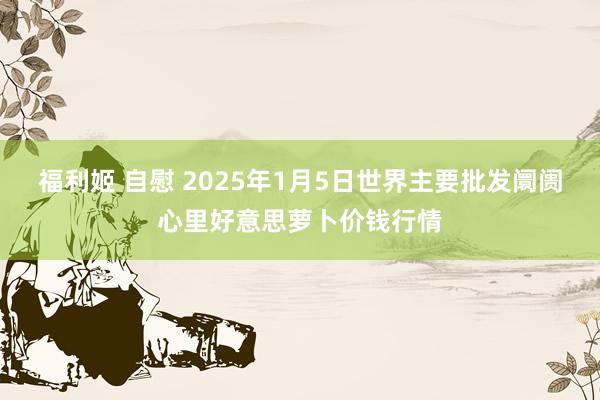 福利姬 自慰 2025年1月5日世界主要批发阛阓心里好意思萝卜价钱行情