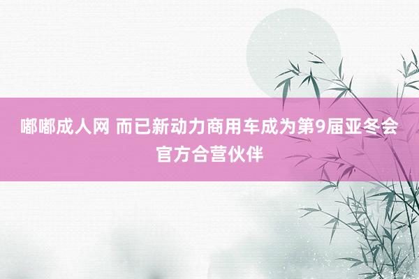 嘟嘟成人网 而已新动力商用车成为第9届亚冬会官方合营伙伴
