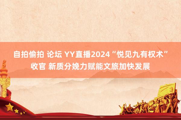 自拍偷拍 论坛 YY直播2024“悦见九有权术”收官 新质分娩力赋能文旅加快发展