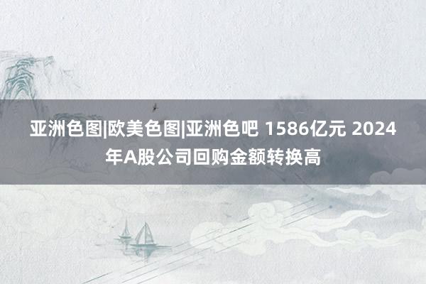 亚洲色图|欧美色图|亚洲色吧 1586亿元 2024年A股公司回购金额转换高