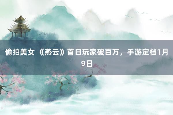 偷拍美女 《燕云》首日玩家破百万，手游定档1月9日
