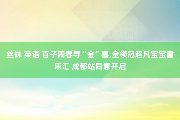 丝袜 英语 百子闹春寻“金”喜，金领冠超凡宝宝童乐汇 成都站同意开启