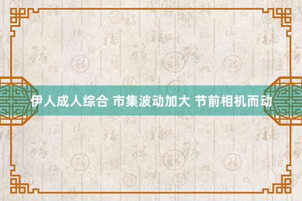 伊人成人综合 市集波动加大 节前相机而动