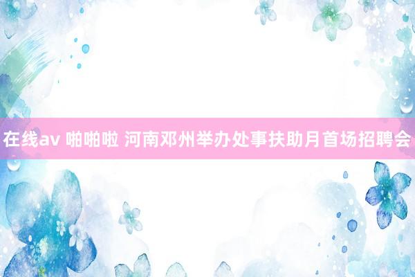 在线av 啪啪啦 河南邓州举办处事扶助月首场招聘会