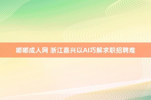 嘟嘟成人网 浙江嘉兴以AI巧解求职招聘难