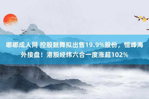 嘟嘟成人网 控股鼓舞拟出售19.9%股份，恒峰海外接盘！港股经纬六合一度涨超102%