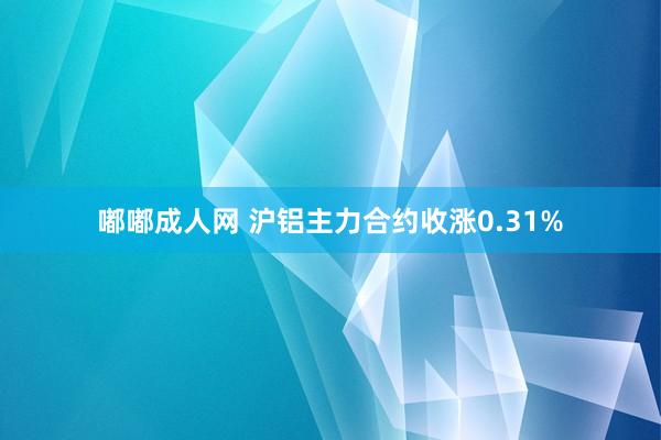 嘟嘟成人网 沪铝主力合约收涨0.31%
