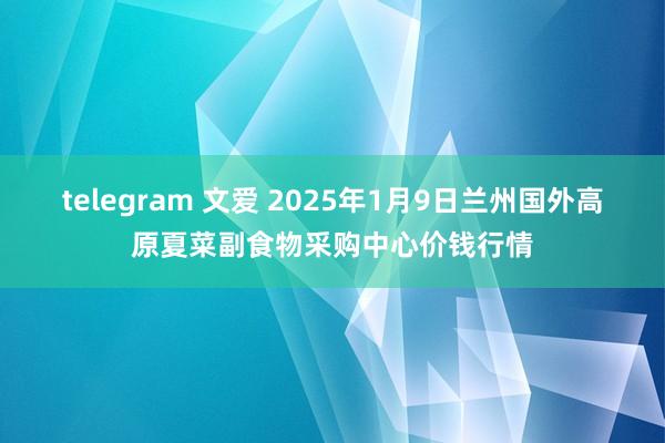 telegram 文爱 2025年1月9日兰州国外高原夏菜副食物采购中心价钱行情