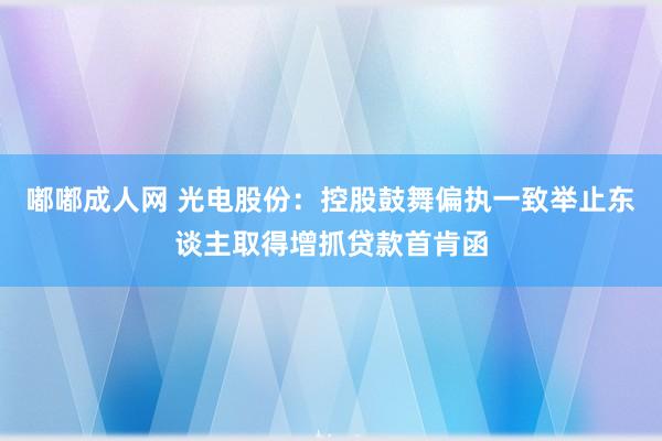 嘟嘟成人网 光电股份：控股鼓舞偏执一致举止东谈主取得增抓贷款首肯函