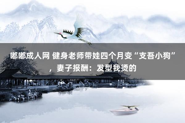 嘟嘟成人网 健身老师带娃四个月变“支吾小狗”，妻子报酬：发型我烫的