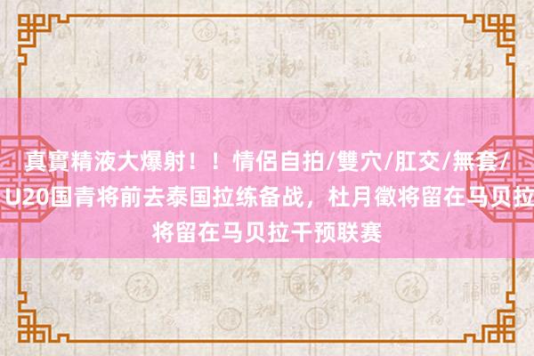 真實精液大爆射！！情侶自拍/雙穴/肛交/無套/大量噴精 U20国青将前去泰国拉练备战，杜月徵将留在马贝拉干预联赛