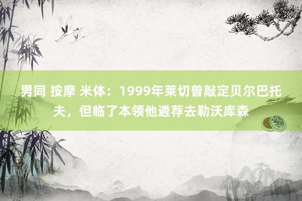 男同 按摩 米体：1999年莱切曾敲定贝尔巴托夫，但临了本领他遴荐去勒沃库森