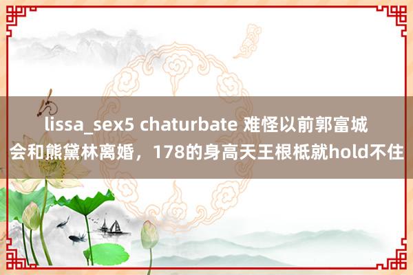 lissa_sex5 chaturbate 难怪以前郭富城会和熊黛林离婚，178的身高天王根柢就hold不住