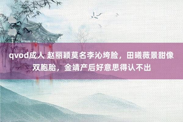 qvod成人 赵丽颖莫名李沁垮脸，田曦薇景甜像双胞胎，金靖产后好意思得认不出
