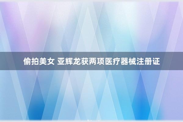 偷拍美女 亚辉龙获两项医疗器械注册证