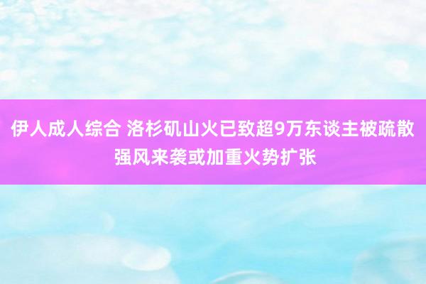 伊人成人综合 洛杉矶山火已致超9万东谈主被疏散 强风来袭或加重火势扩张