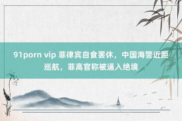91porn vip 菲律宾自食罢休，中国海警近距巡航，菲高官称被逼入绝境