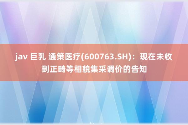 jav 巨乳 通策医疗(600763.SH)：现在未收到正畸等相貌集采调价的告知