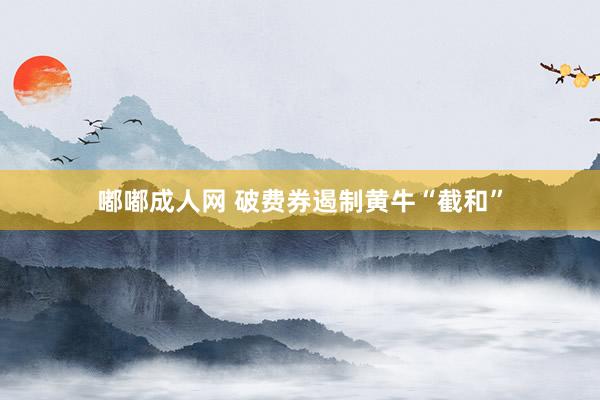 嘟嘟成人网 破费券遏制黄牛“截和”