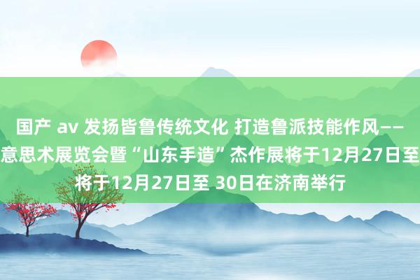 国产 av 发扬皆鲁传统文化 打造鲁派技能作风——2024山东工艺好意思术展览会暨“山东手造”杰作展将于12月27日至 30日在济南举行