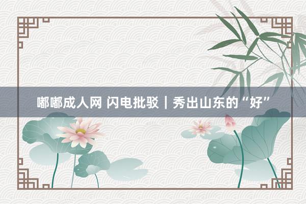 嘟嘟成人网 闪电批驳｜秀出山东的“好”