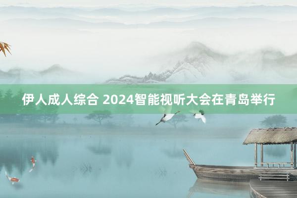 伊人成人综合 2024智能视听大会在青岛举行