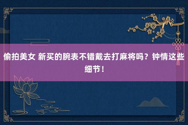 偷拍美女 新买的腕表不错戴去打麻将吗？钟情这些细节！