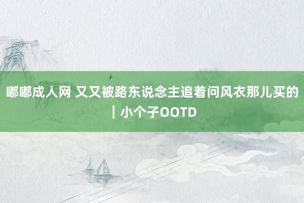 嘟嘟成人网 又又被路东说念主追着问风衣那儿买的｜小个子OOTD