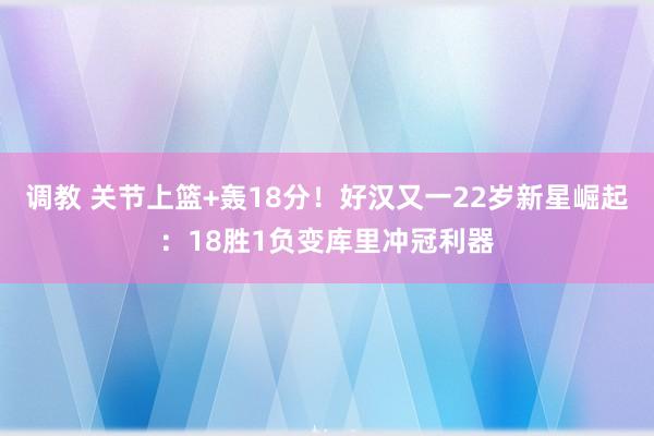 调教 关节上篮+轰18分！好汉又一22岁新星崛起：18胜1负变库里冲冠利器