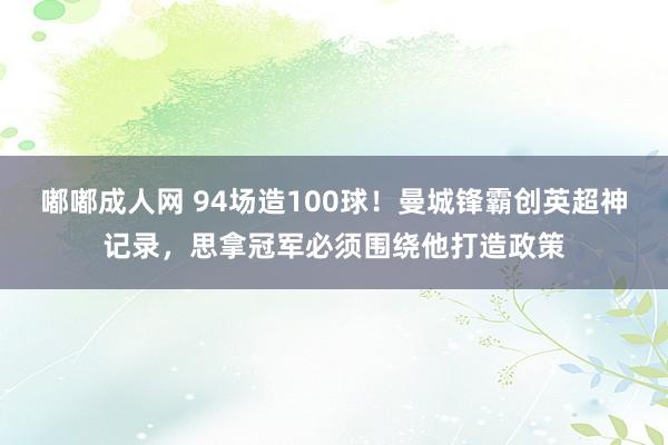 嘟嘟成人网 94场造100球！曼城锋霸创英超神记录，思拿冠军必须围绕他打造政策