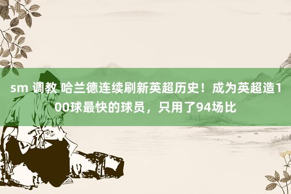 sm 调教 哈兰德连续刷新英超历史！成为英超造100球最快的球员，只用了94场比