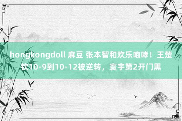 hongkongdoll 麻豆 张本智和欢乐咆哮！王楚钦10-9到10-12被逆转，寰宇第2开门黑