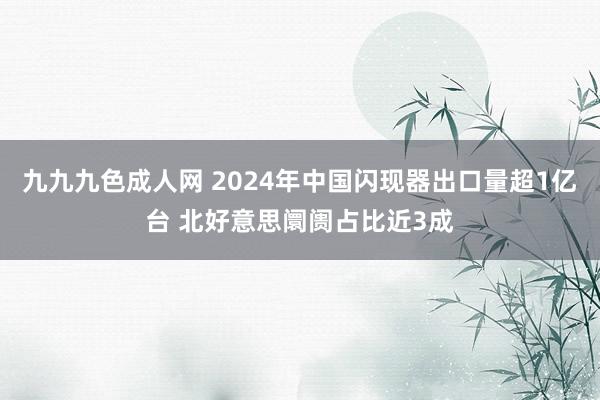 九九九色成人网 2024年中国闪现器出口量超1亿台 北好意思阛阓占比近3成