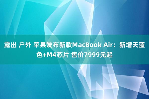 露出 户外 苹果发布新款MacBook Air：新增天蓝色+M4芯片 售价7999元起