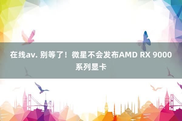 在线av. 别等了！微星不会发布AMD RX 9000系列显卡