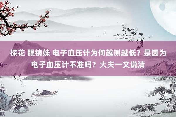 探花 眼镜妹 电子血压计为何越测越低？是因为电子血压计不准吗？大夫一文说清