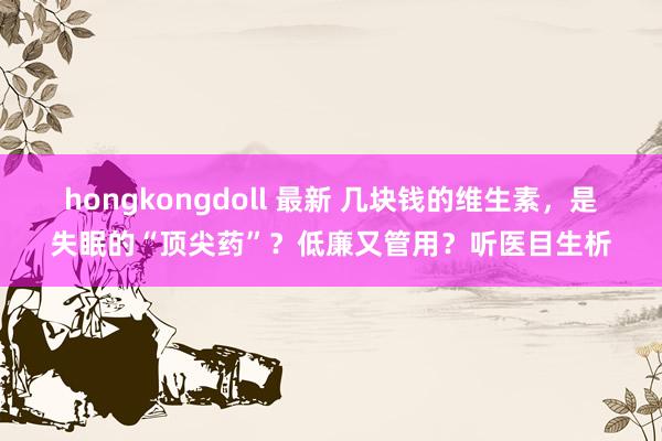 hongkongdoll 最新 几块钱的维生素，是失眠的“顶尖药”？低廉又管用？听医目生析