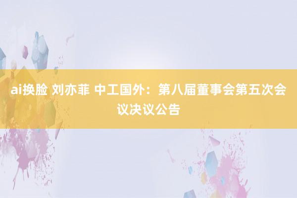 ai换脸 刘亦菲 中工国外：第八届董事会第五次会议决议公告