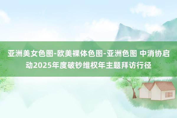 亚洲美女色图-欧美裸体色图-亚洲色图 中消协启动2025年度破钞维权年主题拜访行径