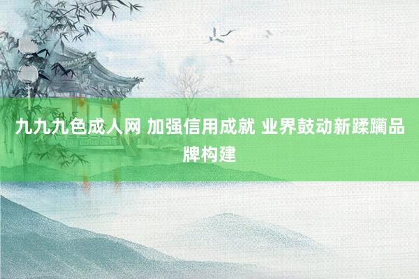 九九九色成人网 加强信用成就 业界鼓动新蹂躏品牌构建