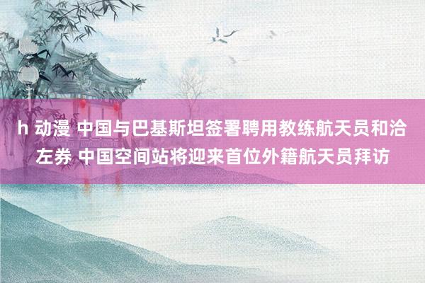 h 动漫 中国与巴基斯坦签署聘用教练航天员和洽左券 中国空间站将迎来首位外籍航天员拜访