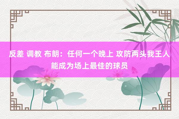 反差 调教 布朗：任何一个晚上 攻防两头我王人能成为场上最佳的球员