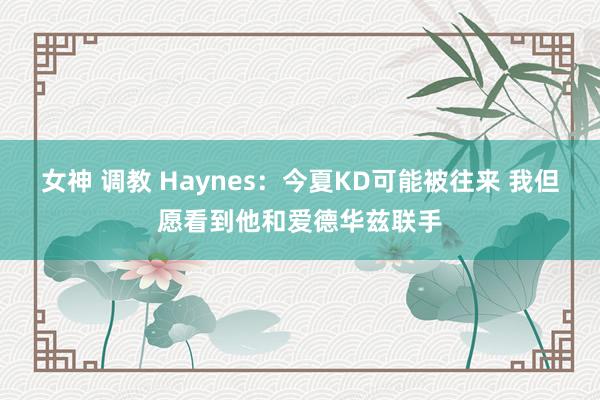 女神 调教 Haynes：今夏KD可能被往来 我但愿看到他和爱德华兹联手