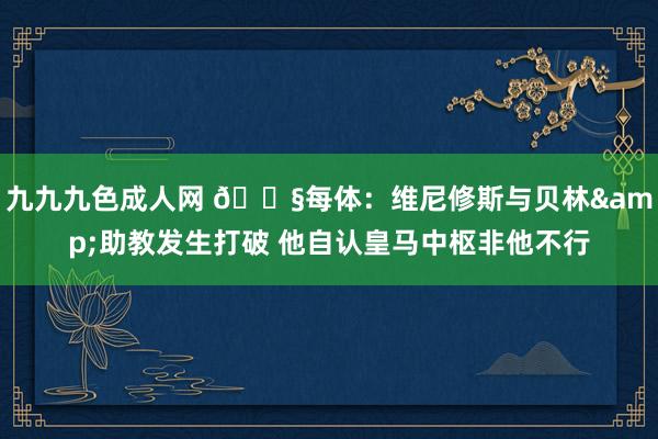 九九九色成人网 😧每体：维尼修斯与贝林&助教发生打破 他自认皇马中枢非他不行