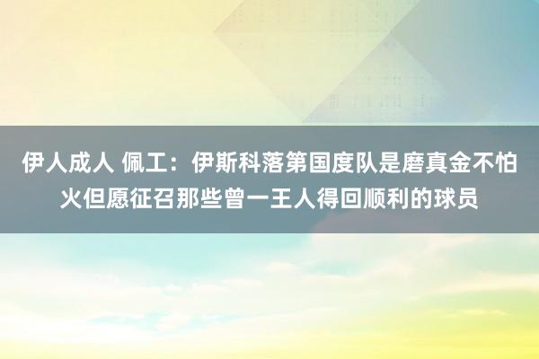 伊人成人 佩工：伊斯科落第国度队是磨真金不怕火但愿征召那些曾一王人得回顺利的球员