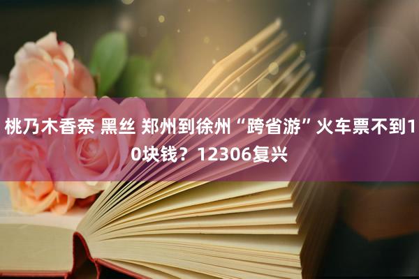 桃乃木香奈 黑丝 郑州到徐州“跨省游”火车票不到10块钱？12306复兴