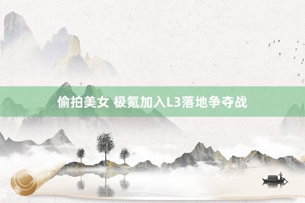 偷拍美女 极氪加入L3落地争夺战