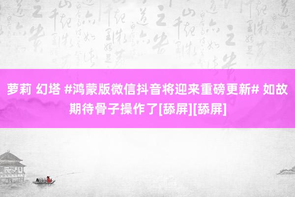 萝莉 幻塔 #鸿蒙版微信抖音将迎来重磅更新# 如故期待骨子操作了[舔屏][舔屏]