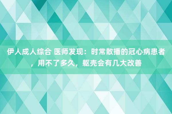 伊人成人综合 医师发现：时常散播的冠心病患者，用不了多久，躯壳会有几大改善